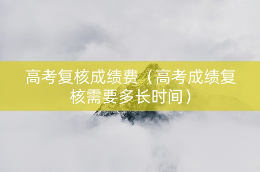 高考复核成绩费（高考成绩复核需要多长时间）