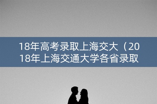 18年高考录取上海交大（2018年上海交通大学各省录取分数线）