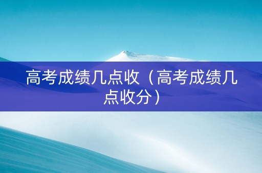 高考成绩几点收（高考成绩几点收分）