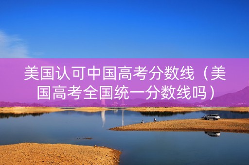 美国认可中国高考分数线（美国高考全国统一分数线吗）