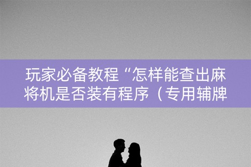 玩家必备教程“怎样能查出麻将机是否装有程序（专用辅牌神器免安装）