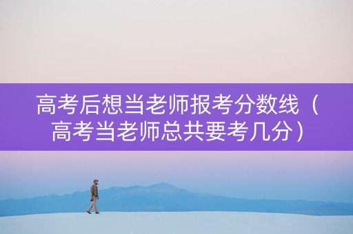 高考后想当老师报考分数线（高考当老师总共要考几分）