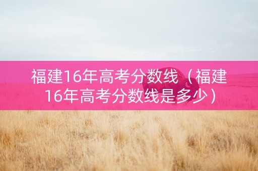福建16年高考分数线（福建16年高考分数线是多少）