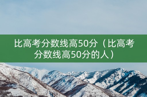 比高考分数线高50分（比高考分数线高50分的人）