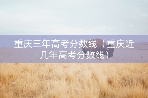 重庆三年高考分数线（重庆近几年高考分数线）