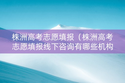 株洲高考志愿填报（株洲高考志愿填报线下咨询有哪些机构）