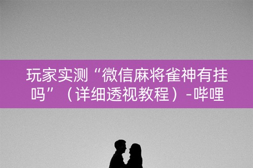 玩家实测“微信麻将雀神有挂吗”（详细透视教程）-哔哩哔哩