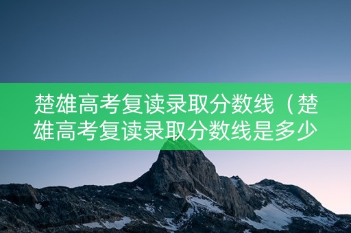 楚雄高考复读录取分数线（楚雄高考复读录取分数线是多少）