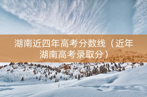 湖南近四年高考分数线（近年湖南高考录取分）
