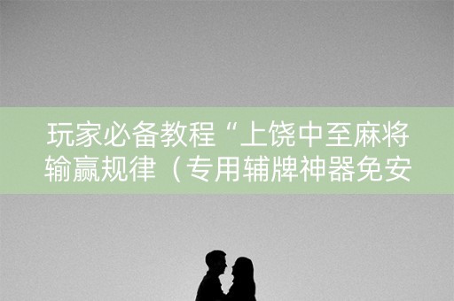 玩家必备教程“上饶中至麻将输赢规律（专用辅牌神器免安装）