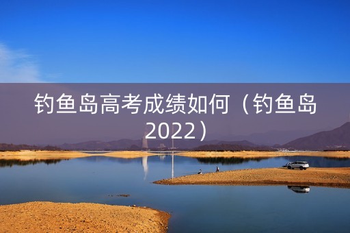 钓鱼岛高考成绩如何（钓鱼岛2022）
