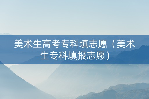 美术生高考专科填志愿（美术生专科填报志愿）