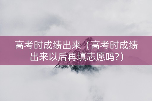 高考时成绩出来（高考时成绩出来以后再填志愿吗?）