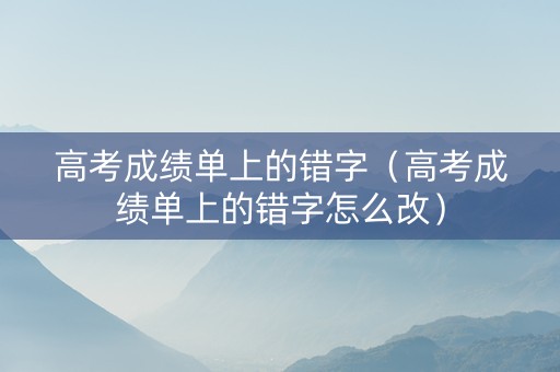 高考成绩单上的错字（高考成绩单上的错字怎么改）