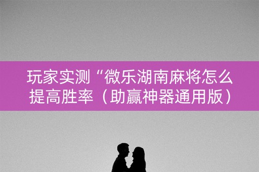 玩家实测“微乐湖南麻将怎么提高胜率（助赢神器通用版）