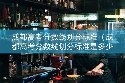 成都高考分数线划分标准（成都高考分数线划分标准是多少）