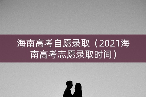 海南高考自愿录取（2021海南高考志愿录取时间）