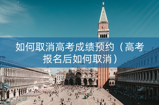 如何取消高考成绩预约（高考报名后如何取消）