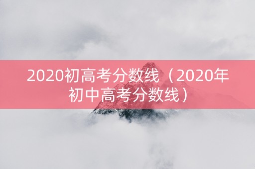 2020初高考分数线（2020年初中高考分数线）