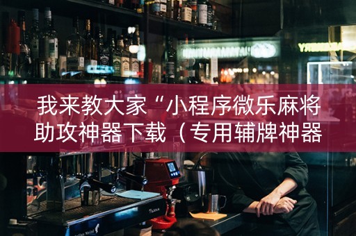 我来教大家“小程序微乐麻将助攻神器下载（专用辅牌神器免安装）