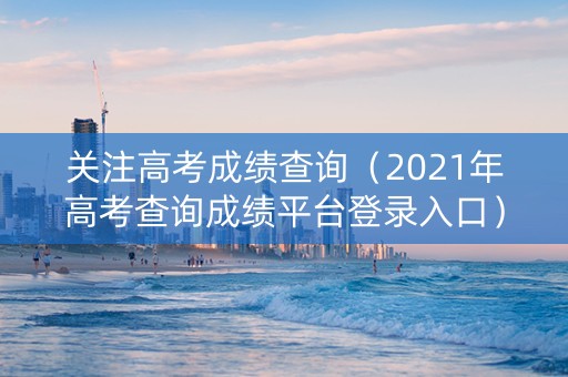 关注高考成绩查询（2021年高考查询成绩平台登录入口）