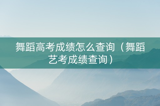 舞蹈高考成绩怎么查询（舞蹈艺考成绩查询）