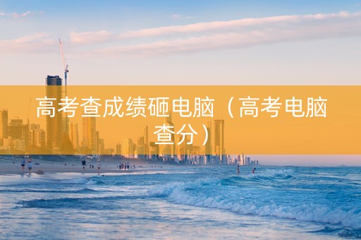 高考查成绩砸电脑（高考电脑查分）