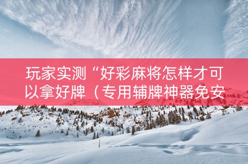 玩家实测“好彩麻将怎样才可以拿好牌（专用辅牌神器免安装）