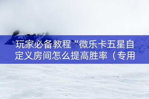 玩家必备教程“微乐卡五星自定义房间怎么提高胜率（专用辅牌神器免安装）