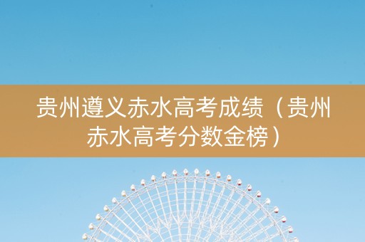 贵州遵义赤水高考成绩（贵州赤水高考分数金榜）