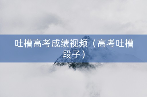 吐槽高考成绩视频（高考吐槽段子）
