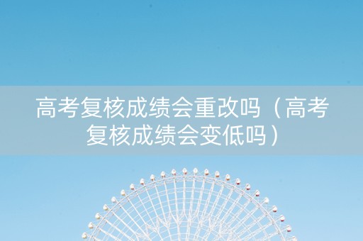 高考复核成绩会重改吗（高考复核成绩会变低吗）