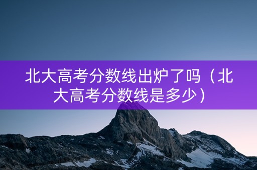 北大高考分数线出炉了吗（北大高考分数线是多少）