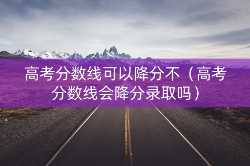 高考分数线可以降分不（高考分数线会降分录取吗）