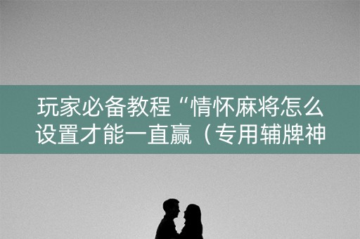 玩家必备教程“情怀麻将怎么设置才能一直赢（专用辅牌神器免安装）