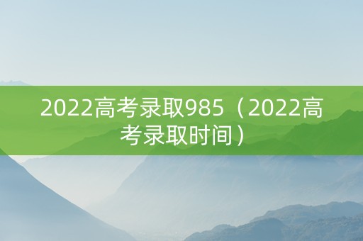 2022高考录取985（2022高考录取时间）