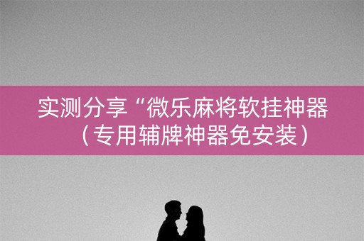 实测分享“微乐麻将软挂神器（专用辅牌神器免安装）
