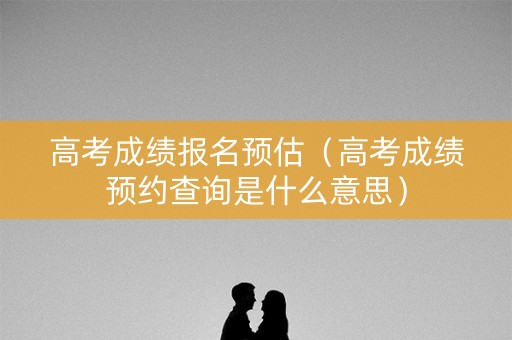 高考成绩报名预估（高考成绩预约查询是什么意思）