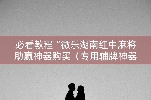 必看教程“微乐湖南红中麻将助赢神器购买（专用辅牌神器免安装）