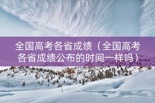 全国高考各省成绩（全国高考各省成绩公布的时间一样吗）