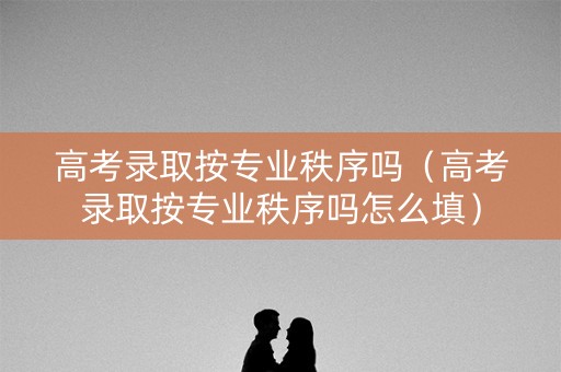 高考录取按专业秩序吗（高考录取按专业秩序吗怎么填）