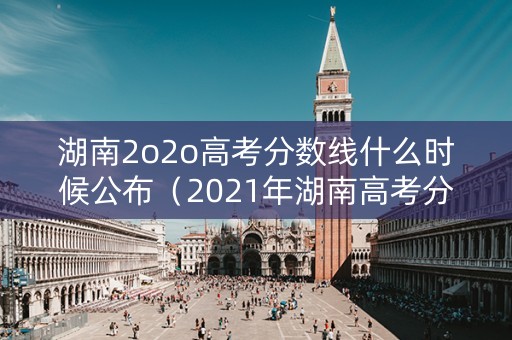 湖南2o2o高考分数线什么时候公布（2021年湖南高考分数线几号出来）