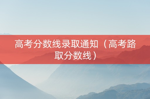 高考分数线录取通知（高考路取分数线）