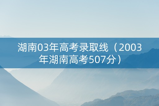 湖南03年高考录取线（2003年湖南高考507分）