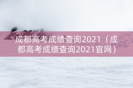 成都高考成绩查询2021（成都高考成绩查询2021官网）