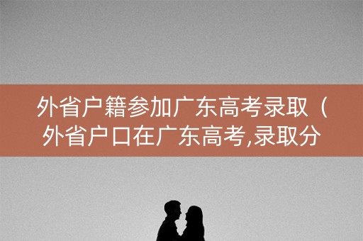 外省户籍参加广东高考录取（外省户口在广东高考,录取分数线怎么算）