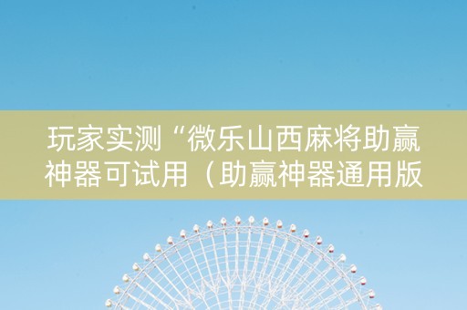 玩家实测“微乐山西麻将助赢神器可试用（助赢神器通用版）