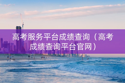 高考服务平台成绩查询（高考成绩查询平台官网）