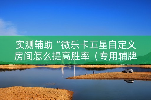 实测辅助“微乐卡五星自定义房间怎么提高胜率（专用辅牌神器免安装）