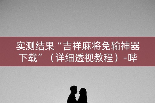 实测结果“吉祥麻将免输神器下载”（详细透视教程）-哔哩哔哩